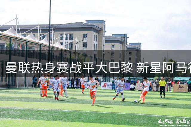 曼联热身赛战平大巴黎 新星阿马德抢断助攻闪耀全场