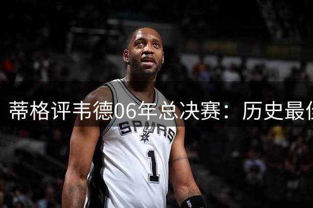 蒂格评韦德06年总决赛：历史最佳表现至今无人超越